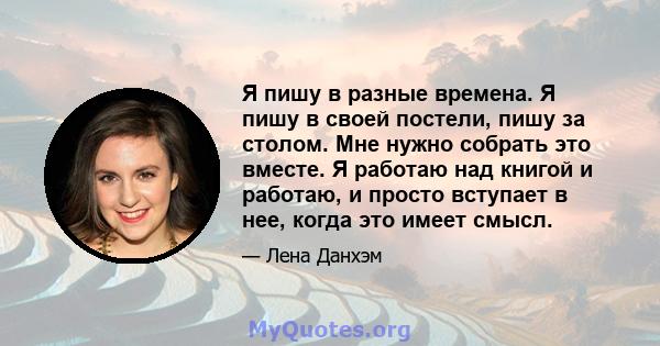 Я пишу в разные времена. Я пишу в своей постели, пишу за столом. Мне нужно собрать это вместе. Я работаю над книгой и работаю, и просто вступает в нее, когда это имеет смысл.