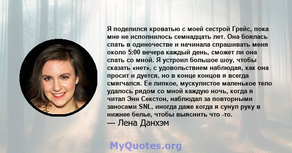 Я поделился кроватью с моей сестрой Грейс, пока мне не исполнилось семнадцать лет. Она боялась спать в одиночестве и начинала спрашивать меня около 5:00 вечера каждый день, сможет ли она спать со мной. Я устроил большое 