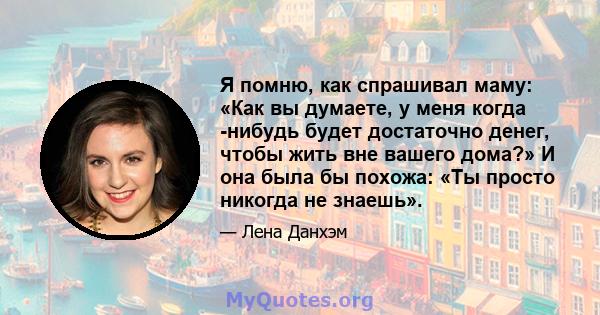 Я помню, как спрашивал маму: «Как вы думаете, у меня когда -нибудь будет достаточно денег, чтобы жить вне вашего дома?» И она была бы похожа: «Ты просто никогда не знаешь».