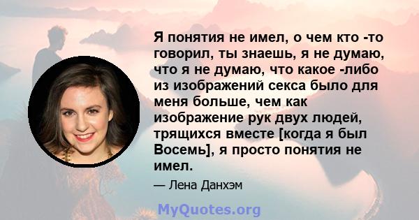 Я понятия не имел, о чем кто -то говорил, ты знаешь, я не думаю, что я не думаю, что какое -либо из изображений секса было для меня больше, чем как изображение рук двух людей, трящихся вместе [когда я был Восемь], я