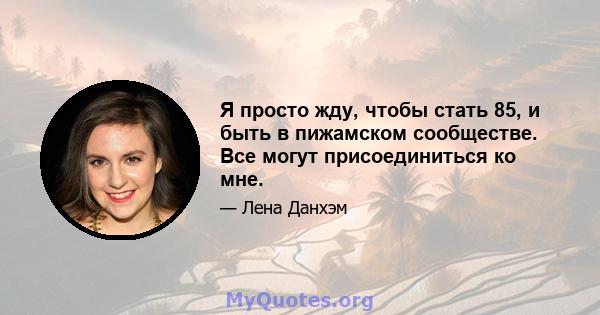 Я просто жду, чтобы стать 85, и быть в пижамском сообществе. Все могут присоединиться ко мне.