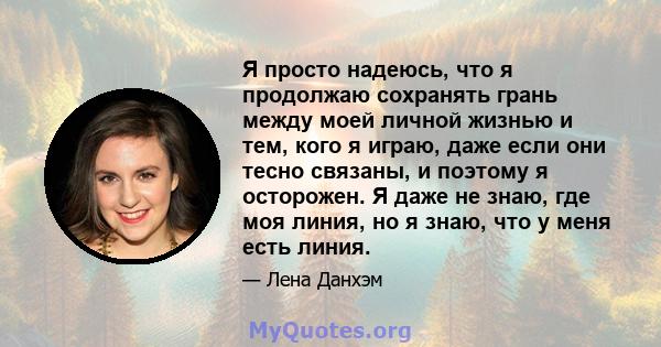 Я просто надеюсь, что я продолжаю сохранять грань между моей личной жизнью и тем, кого я играю, даже если они тесно связаны, и поэтому я осторожен. Я даже не знаю, где моя линия, но я знаю, что у меня есть линия.