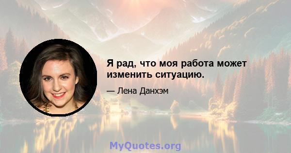 Я рад, что моя работа может изменить ситуацию.