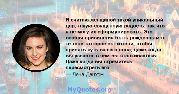 Я считаю женщиной такой уникальный дар, такую ​​священную радость, так что я не могу их сформулировать. Это особая привилегия быть рожденным в те теле, которое вы хотели, чтобы принять суть вашего пола, даже когда вы