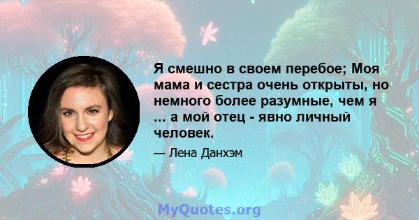 Я смешно в своем перебое; Моя мама и сестра очень открыты, но немного более разумные, чем я ... а мой отец - явно личный человек.