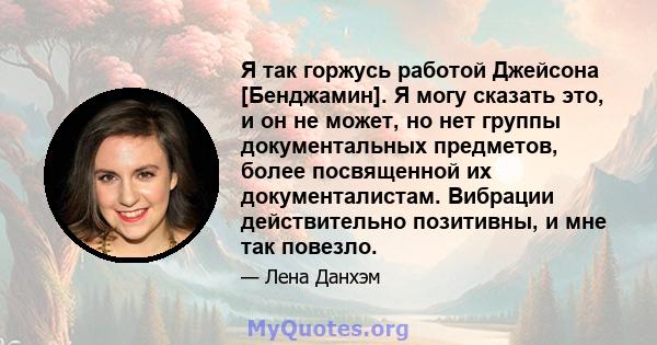 Я так горжусь работой Джейсона [Бенджамин]. Я могу сказать это, и он не может, но нет группы документальных предметов, более посвященной их документалистам. Вибрации действительно позитивны, и мне так повезло.