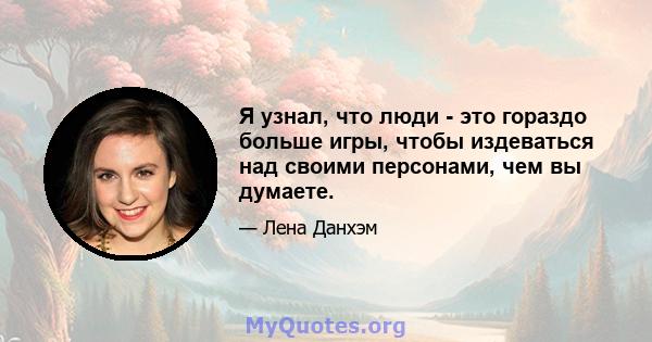 Я узнал, что люди - это гораздо больше игры, чтобы издеваться над своими персонами, чем вы думаете.