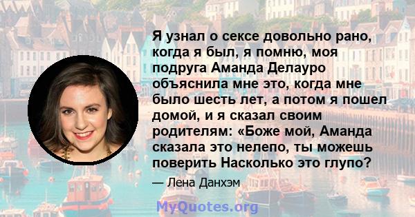 Я узнал о сексе довольно рано, когда я был, я помню, моя подруга Аманда Делауро объяснила мне это, когда мне было шесть лет, а потом я пошел домой, и я сказал своим родителям: «Боже мой, Аманда сказала это нелепо, ты