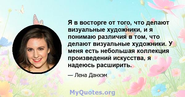 Я в восторге от того, что делают визуальные художники, и я понимаю различия в том, что делают визуальные художники. У меня есть небольшая коллекция произведений искусства, я надеюсь расширить.