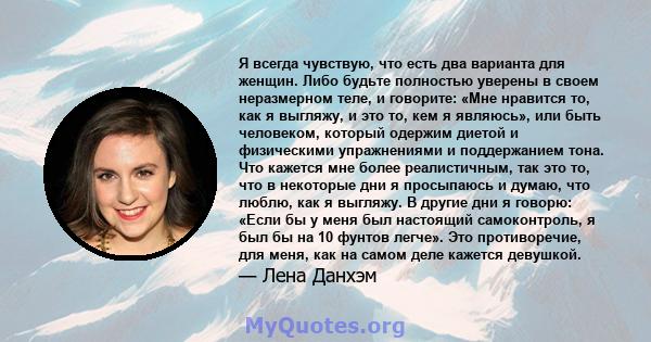 Я всегда чувствую, что есть два варианта для женщин. Либо будьте полностью уверены в своем неразмерном теле, и говорите: «Мне нравится то, как я выгляжу, и это то, кем я являюсь», или быть человеком, который одержим