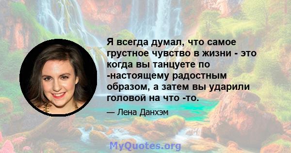 Я всегда думал, что самое грустное чувство в жизни - это когда вы танцуете по -настоящему радостным образом, а затем вы ударили головой на что -то.