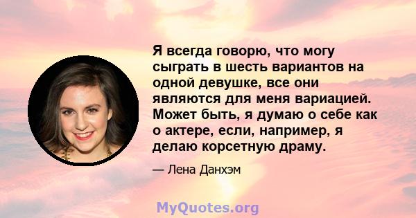 Я всегда говорю, что могу сыграть в шесть вариантов на одной девушке, все они являются для меня вариацией. Может быть, я думаю о себе как о актере, если, например, я делаю корсетную драму.