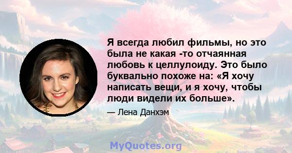 Я всегда любил фильмы, но это была не какая -то отчаянная любовь к целлулоиду. Это было буквально похоже на: «Я хочу написать вещи, и я хочу, чтобы люди видели их больше».