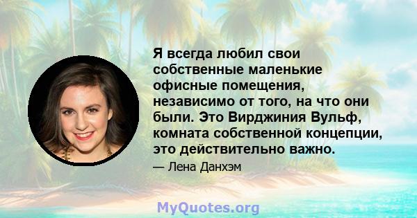 Я всегда любил свои собственные маленькие офисные помещения, независимо от того, на что они были. Это Вирджиния Вульф, комната собственной концепции, это действительно важно.