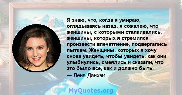 Я знаю, что, когда я умираю, оглядываясь назад, я сожалею, что женщины, с которыми сталкивались, женщины, которых я стремился произвести впечатление, подвергались пыткам. Женщины, которых я хочу снова увидеть, чтобы