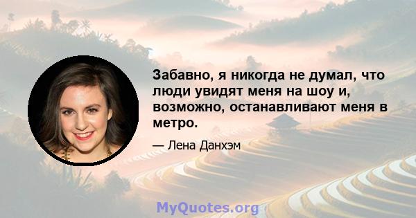 Забавно, я никогда не думал, что люди увидят меня на шоу и, возможно, останавливают меня в метро.