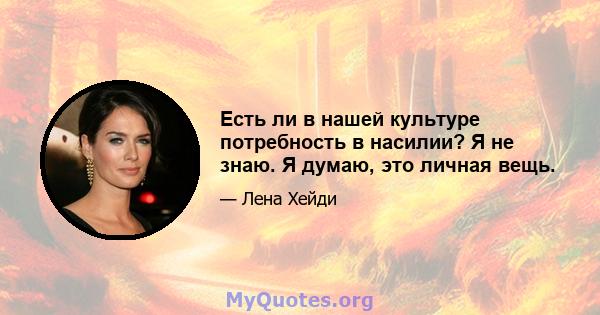 Есть ли в нашей культуре потребность в насилии? Я не знаю. Я думаю, это личная вещь.