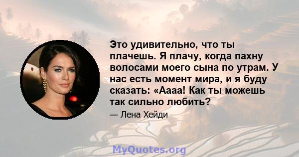 Это удивительно, что ты плачешь. Я плачу, когда пахну волосами моего сына по утрам. У нас есть момент мира, и я буду сказать: «Аааа! Как ты можешь так сильно любить?