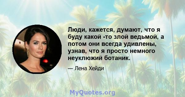 Люди, кажется, думают, что я буду какой -то злой ведьмой, а потом они всегда удивлены, узнав, что я просто немного неуклюжий ботаник.