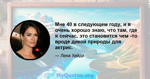 Мне 40 в следующем году, и я очень хорошо знаю, что там, где я сейчас, это становится чем -то вроде дикой природы для актрис.