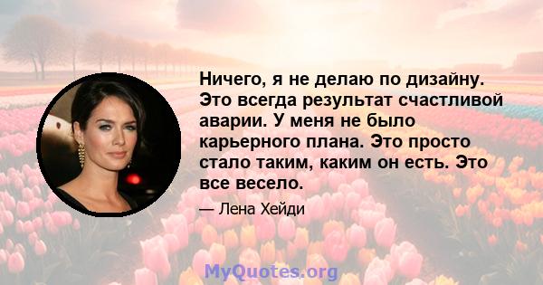 Ничего, я не делаю по дизайну. Это всегда результат счастливой аварии. У меня не было карьерного плана. Это просто стало таким, каким он есть. Это все весело.