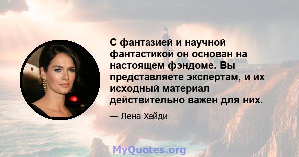 С фантазией и научной фантастикой он основан на настоящем фэндоме. Вы представляете экспертам, и их исходный материал действительно важен для них.