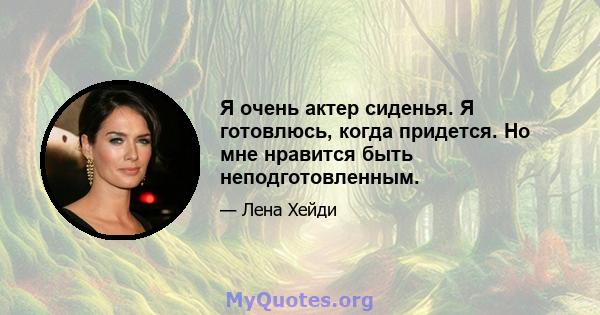 Я очень актер сиденья. Я готовлюсь, когда придется. Но мне нравится быть неподготовленным.