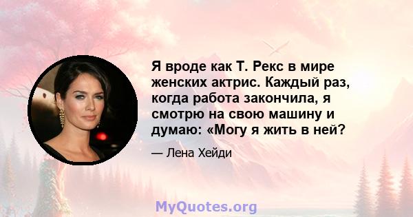 Я вроде как Т. Рекс в мире женских актрис. Каждый раз, когда работа закончила, я смотрю на свою машину и думаю: «Могу я жить в ней?