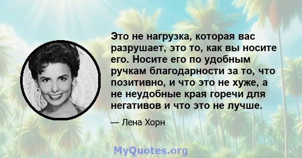 Это не нагрузка, которая вас разрушает, это то, как вы носите его. Носите его по удобным ручкам благодарности за то, что позитивно, и что это не хуже, а не неудобные края горечи для негативов и что это не лучше.