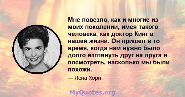 Мне повезло, как и многие из моих поколений, имея такого человека, как доктор Кинг в нашей жизни. Он пришел в то время, когда нам нужно было долго взглянуть друг на друга и посмотреть, насколько мы были похожи.