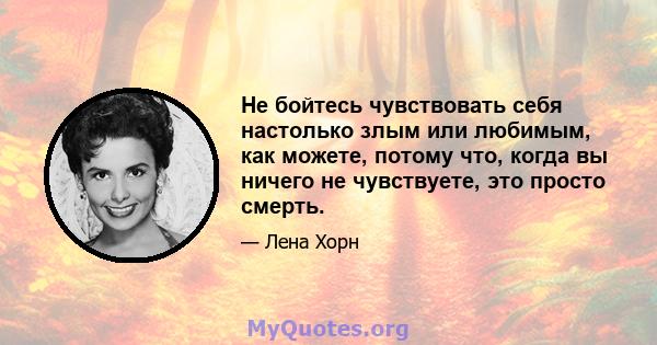 Не бойтесь чувствовать себя настолько злым или любимым, как можете, потому что, когда вы ничего не чувствуете, это просто смерть.