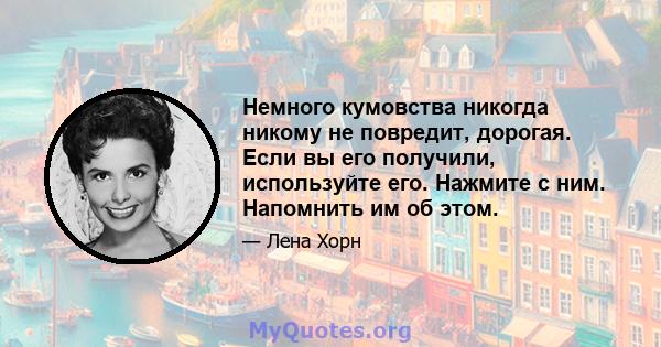 Немного кумовства никогда никому не повредит, дорогая. Если вы его получили, используйте его. Нажмите с ним. Напомнить им об этом.