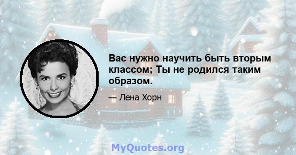 Вас нужно научить быть вторым классом; Ты не родился таким образом.