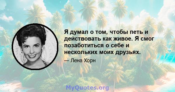 Я думал о том, чтобы петь и действовать как живое. Я смог позаботиться о себе и нескольких моих друзьях.