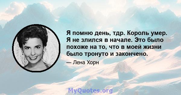 Я помню день, тдр. Король умер. Я не злился в начале. Это было похоже на то, что в моей жизни было тронуто и закончено.