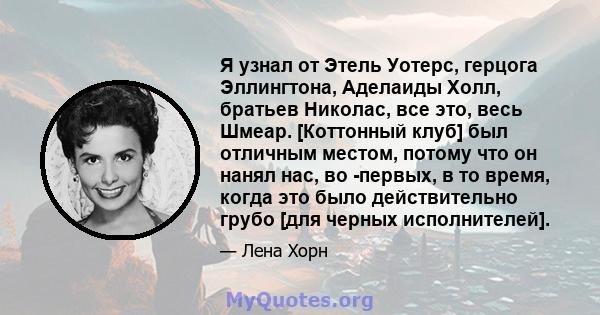 Я узнал от Этель Уотерс, герцога Эллингтона, Аделаиды Холл, братьев Николас, все это, весь Шмеар. [Коттонный клуб] был отличным местом, потому что он нанял нас, во -первых, в то время, когда это было действительно грубо 