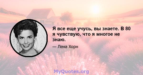 Я все еще учусь, вы знаете. В 80 я чувствую, что я многое не знаю.