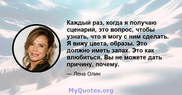 Каждый раз, когда я получаю сценарий, это вопрос, чтобы узнать, что я могу с ним сделать. Я вижу цвета, образы. Это должно иметь запах. Это как влюбиться. Вы не можете дать причину, почему.