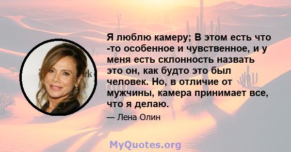 Я люблю камеру; В этом есть что -то особенное и чувственное, и у меня есть склонность назвать это он, как будто это был человек. Но, в отличие от мужчины, камера принимает все, что я делаю.