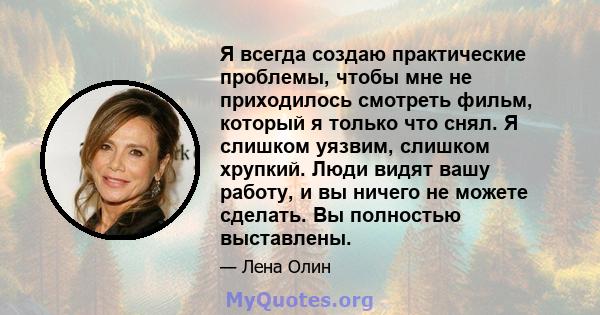 Я всегда создаю практические проблемы, чтобы мне не приходилось смотреть фильм, который я только что снял. Я слишком уязвим, слишком хрупкий. Люди видят вашу работу, и вы ничего не можете сделать. Вы полностью