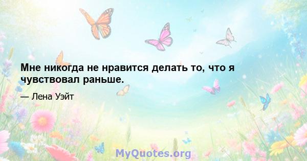 Мне никогда не нравится делать то, что я чувствовал раньше.