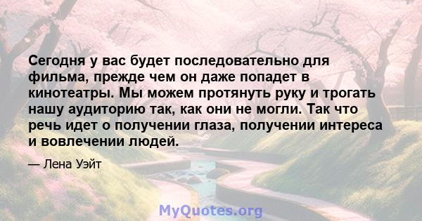 Сегодня у вас будет последовательно для фильма, прежде чем он даже попадет в кинотеатры. Мы можем протянуть руку и трогать нашу аудиторию так, как они не могли. Так что речь идет о получении глаза, получении интереса и