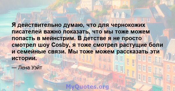 Я действительно думаю, что для чернокожих писателей важно показать, что мы тоже можем попасть в мейнстрим. В детстве я не просто смотрел шоу Cosby, я тоже смотрел растущие боли и семейные связи. Мы тоже можем рассказать 