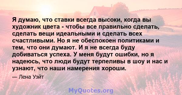 Я думаю, что ставки всегда высоки, когда вы художник цвета - чтобы все правильно сделать, сделать вещи идеальными и сделать всех счастливыми. Но я не обеспокоен политиками и тем, что они думают. И я не всегда буду