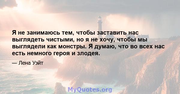 Я не занимаюсь тем, чтобы заставить нас выглядеть чистыми, но я не хочу, чтобы мы выглядели как монстры. Я думаю, что во всех нас есть немного героя и злодея.