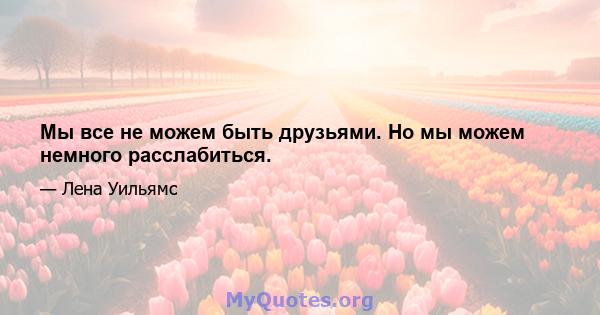 Мы все не можем быть друзьями. Но мы можем немного расслабиться.