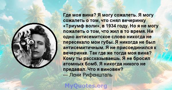 Где моя вина? Я могу сожалеть. Я могу сожалеть о том, что снял вечеринку «Триумф воли», в 1934 году. Но я не могу пожалеть о том, что жил в то время. Ни одно антисемитское слово никогда не пересекало мои губы. Я никогда 