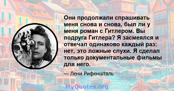 Они продолжали спрашивать меня снова и снова, был ли у меня роман с Гитлером. Вы подруга Гитлера? Я засмеялся и отвечал одинаково каждый раз: нет, это ложные слухи. Я сделал только документальные фильмы для него.