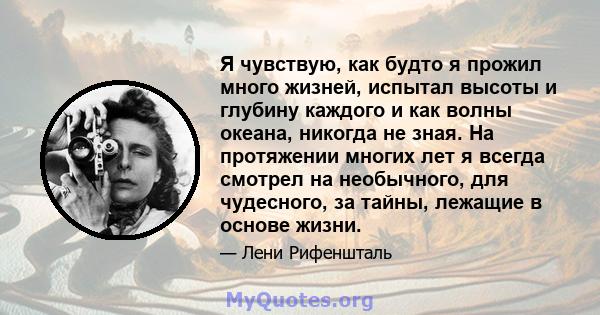 Я чувствую, как будто я прожил много жизней, испытал высоты и глубину каждого и как волны океана, никогда не зная. На протяжении многих лет я всегда смотрел на необычного, для чудесного, за тайны, лежащие в основе жизни.