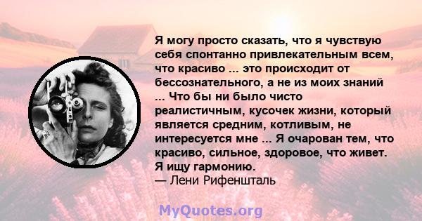 Я могу просто сказать, что я чувствую себя спонтанно привлекательным всем, что красиво ... это происходит от бессознательного, а не из моих знаний ... Что бы ни было чисто реалистичным, кусочек жизни, который является